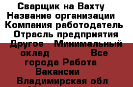 Сварщик на Вахту › Название организации ­ Компания-работодатель › Отрасль предприятия ­ Другое › Минимальный оклад ­ 55 000 - Все города Работа » Вакансии   . Владимирская обл.,Муромский р-н